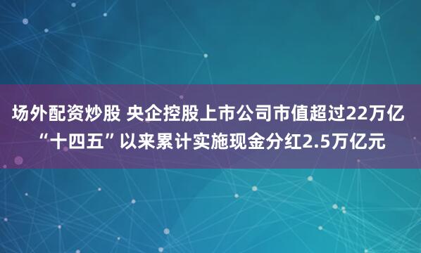 场外配资炒股 央企控股上市公司市值超过22万亿 “十四五”以来累计实施现金分红2.5万亿元