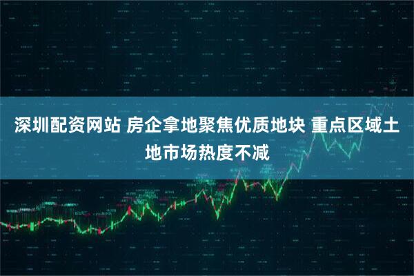 深圳配资网站 房企拿地聚焦优质地块 重点区域土地市场热度不减