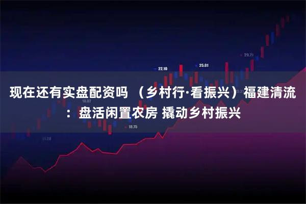 现在还有实盘配资吗 （乡村行·看振兴）福建清流：盘活闲置农房 撬动乡村振兴