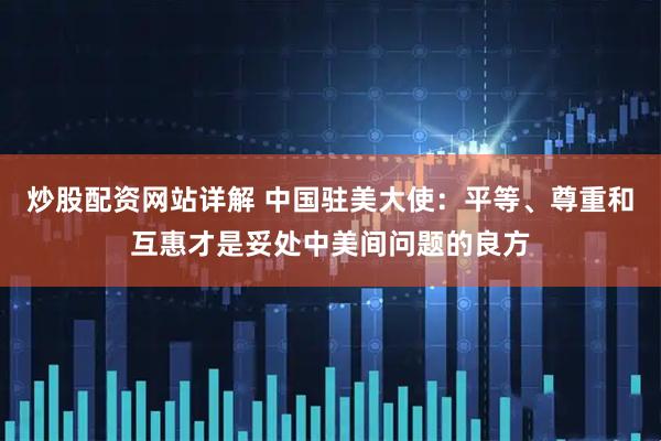 炒股配资网站详解 中国驻美大使：平等、尊重和互惠才是妥处中美间问题的良方