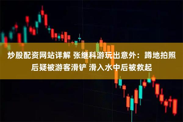 炒股配资网站详解 张继科游玩出意外：蹲地拍照后疑被游客滑铲 滑入水中后被救起