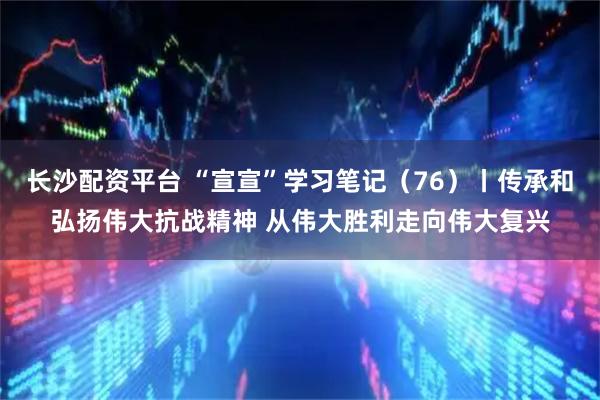 长沙配资平台 “宣宣”学习笔记（76）丨传承和弘扬伟大抗战精神 从伟大胜利走向伟大复兴