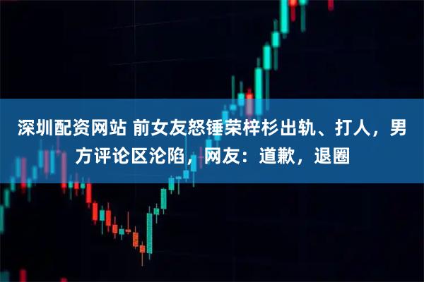 深圳配资网站 前女友怒锤荣梓杉出轨、打人，男方评论区沦陷，网友：道歉，退圈