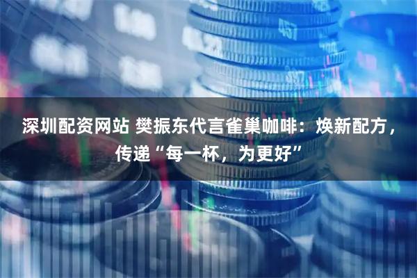 深圳配资网站 樊振东代言雀巢咖啡：焕新配方，传递“每一杯，为更好”