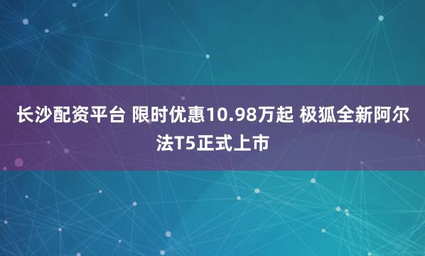 长沙配资平台 限时优惠10.98万起 极狐全新阿尔法T5正式上市