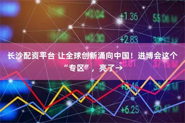 长沙配资平台 让全球创新涌向中国！进博会这个“专区”，亮了→