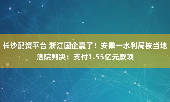 长沙配资平台 浙江国企赢了！安徽一水利局被当地法院判决：支付1.55亿元款项