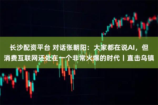 长沙配资平台 对话张朝阳：大家都在说AI，但消费互联网还处在一个非常火爆的时代丨直击乌镇