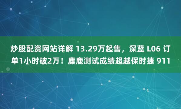 炒股配资网站详解 13.29万起售，深蓝 L06 订单1小时破2万！麋鹿测试成绩超越保时捷 911