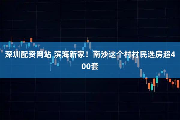 深圳配资网站 滨海新家！南沙这个村村民选房超400套