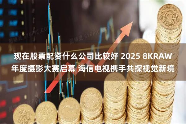 现在股票配资什么公司比较好 2025 8KRAW年度摄影大赛启幕 海信电视携手共探视觉新境