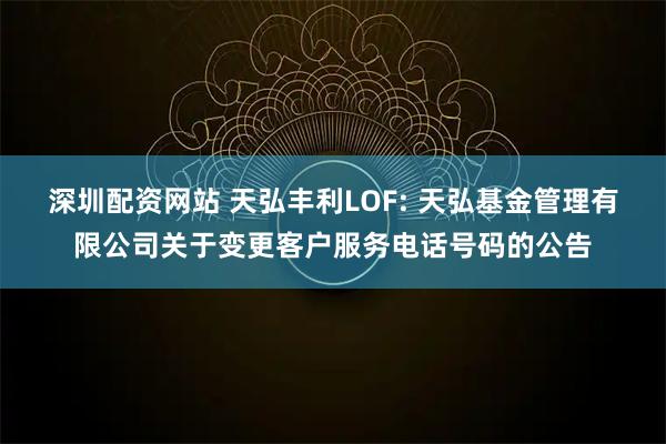 深圳配资网站 天弘丰利LOF: 天弘基金管理有限公司关于变更客户服务电话号码的公告