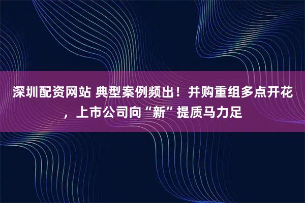 深圳配资网站 典型案例频出！并购重组多点开花，上市公司向“新”提质马力足