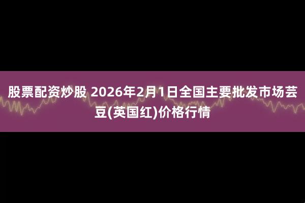 股票配资炒股 2026年2月1日全国主要批发市场芸豆(英国红)价格行情