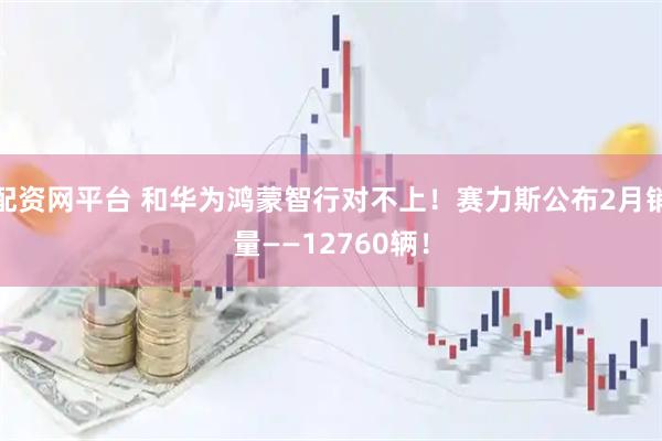 配资网平台 和华为鸿蒙智行对不上！赛力斯公布2月销量——12760辆！