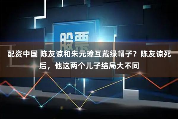 配资中国 陈友谅和朱元璋互戴绿帽子？陈友谅死后，他这两个儿子结局大不同