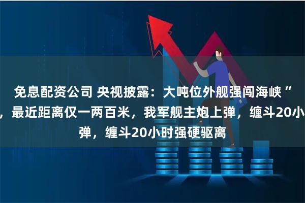 免息配资公司 央视披露：大吨位外舰强闯海峡“别车”挑衅，最近距离仅一两百米，我军舰主炮上弹，缠斗20小时强硬驱离