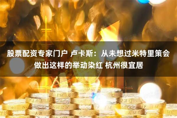 股票配资专家门户 卢卡斯：从未想过米特里策会做出这样的举动染红 杭州很宜居