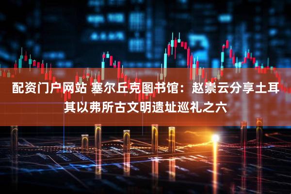 配资门户网站 塞尔丘克图书馆：赵崇云分享土耳其以弗所古文明遗址巡礼之六