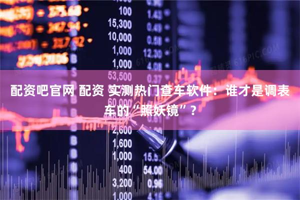 配资吧官网 配资 实测热门查车软件：谁才是调表车的“照妖镜”？
