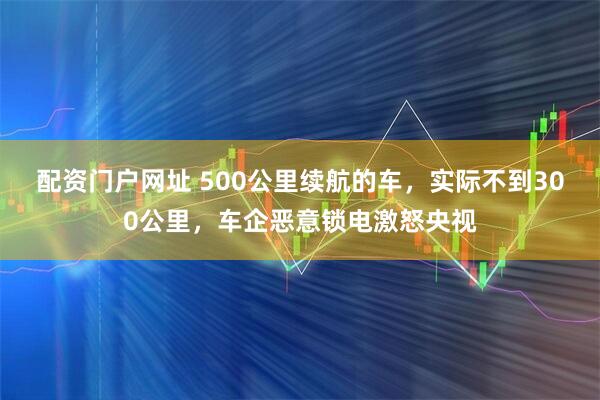 配资门户网址 500公里续航的车，实际不到300公里，车企恶意锁电激怒央视